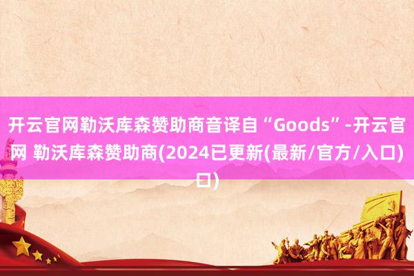 开云官网勒沃库森赞助商音译自“Goods”-开云官网 勒沃库森赞助商(2024已更新(最新/官方/入口)