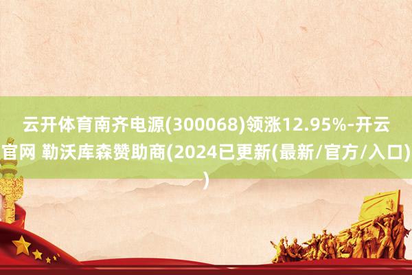 云开体育南齐电源(300068)领涨12.95%-开云官网 勒沃库森赞助商(2024已更新(最新/官方/入口)