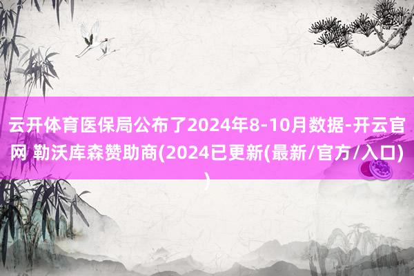 云开体育医保局公布了2024年8-10月数据-开云官网 勒沃库森赞助商(2024已更新(最新/官方/入口)
