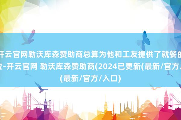 开云官网勒沃库森赞助商总算为他和工友提供了就餐的好方位-开云官网 勒沃库森赞助商(2024已更新(最新/官方/入口)