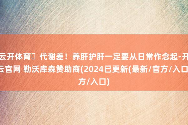 云开体育✅代谢差！养肝护肝一定要从日常作念起-开云官网 勒沃库森赞助商(2024已更新(最新/官方/入口)