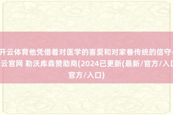 开云体育他凭借着对医学的喜爱和对家眷传统的信守-开云官网 勒沃库森赞助商(2024已更新(最新/官方/入口)