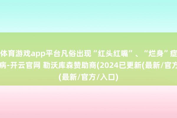 体育游戏app平台凡俗出现“红头红嘴”、“烂身”症状的疾病-开云官网 勒沃库森赞助商(2024已更新(最新/官方/入口)