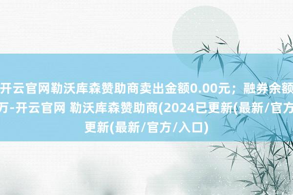 开云官网勒沃库森赞助商卖出金额0.00元；融券余额29.78万-开云官网 勒沃库森赞助商(2024已更新(最新/官方/入口)