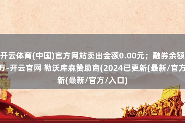 开云体育(中国)官方网站卖出金额0.00元；融券余额14.87万-开云官网 勒沃库森赞助商(2024已更新(最新/官方/入口)