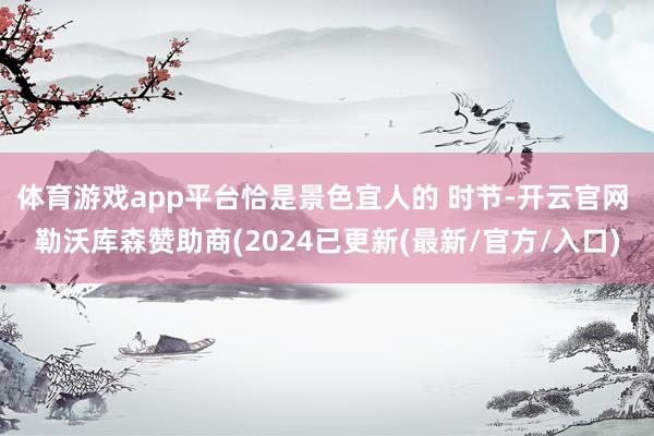 体育游戏app平台恰是景色宜人的 时节-开云官网 勒沃库森赞助商(2024已更新(最新/官方/入口)