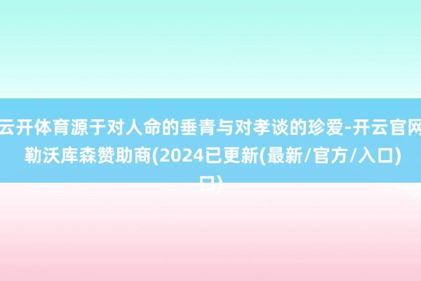 云开体育源于对人命的垂青与对孝谈的珍爱-开云官网 勒沃库森赞助商(2024已更新(最新/官方/入口)