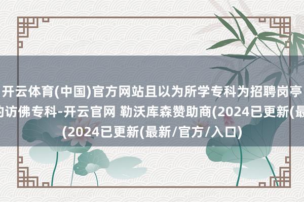 开云体育(中国)官方网站且以为所学专科为招聘岗亭专科条款诞生的访佛专科-开云官网 勒沃库森赞助商(2024已更新(最新/官方/入口)