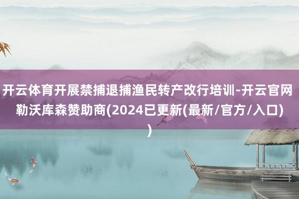 开云体育开展禁捕退捕渔民转产改行培训-开云官网 勒沃库森赞助商(2024已更新(最新/官方/入口)