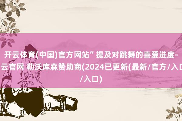 开云体育(中国)官方网站”　　提及对跳舞的喜爱进度-开云官网 勒沃库森赞助商(2024已更新(最新/官方/入口)