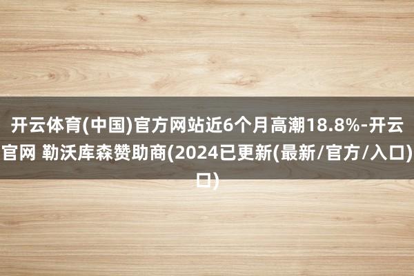开云体育(中国)官方网站近6个月高潮18.8%-开云官网 勒沃库森赞助商(2024已更新(最新/官方/入口)