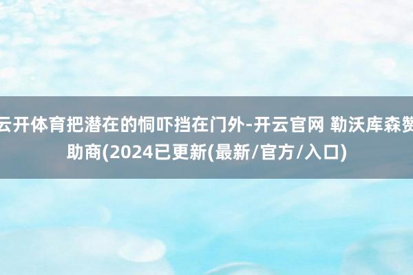云开体育把潜在的恫吓挡在门外-开云官网 勒沃库森赞助商(2024已更新(最新/官方/入口)