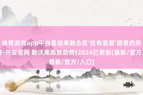 体育游戏app平台是结束融合区‘住有宜居’愿景的务施手脚-开云官网 勒沃库森赞助商(2024已更新(最新/官方/入口)