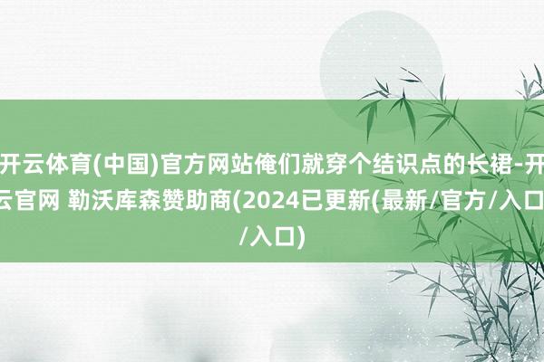 开云体育(中国)官方网站俺们就穿个结识点的长裙-开云官网 勒沃库森赞助商(2024已更新(最新/官方/入口)