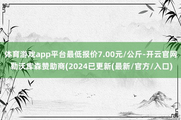 体育游戏app平台最低报价7.00元/公斤-开云官网 勒沃库森赞助商(2024已更新(最新/官方/入口)