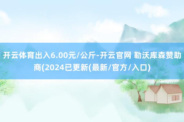 开云体育出入6.00元/公斤-开云官网 勒沃库森赞助商(2024已更新(最新/官方/入口)