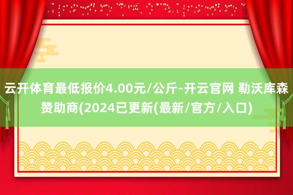 云开体育最低报价4.00元/公斤-开云官网 勒沃库森赞助商(2024已更新(最新/官方/入口)