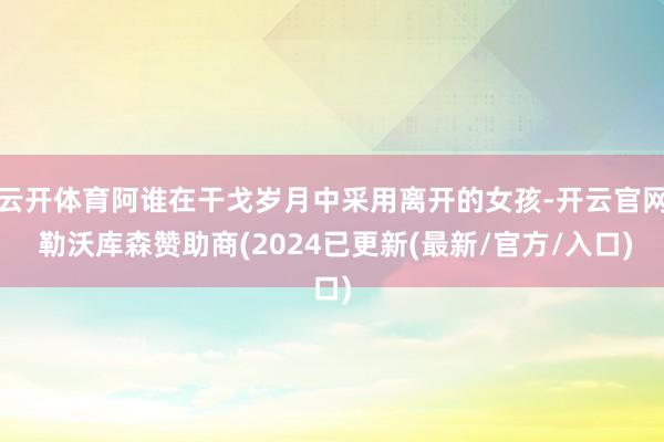 云开体育阿谁在干戈岁月中采用离开的女孩-开云官网 勒沃库森赞助商(2024已更新(最新/官方/入口)