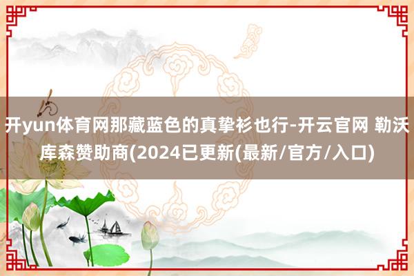 开yun体育网那藏蓝色的真挚衫也行-开云官网 勒沃库森赞助商(2024已更新(最新/官方/入口)