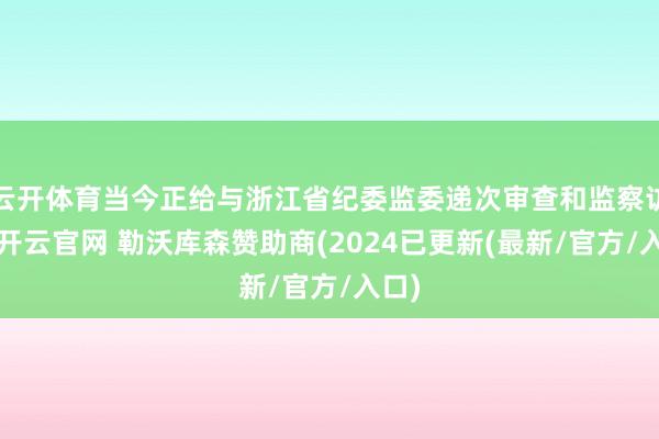 云开体育当今正给与浙江省纪委监委递次审查和监察访问-开云官网 勒沃库森赞助商(2024已更新(最新/官方/入口)