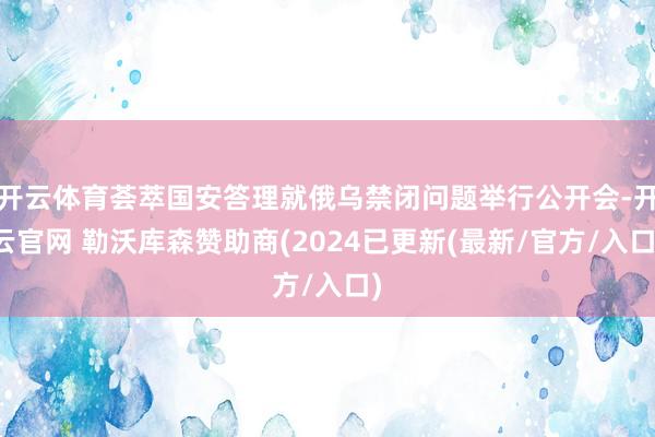 开云体育荟萃国安答理就俄乌禁闭问题举行公开会-开云官网 勒沃库森赞助商(2024已更新(最新/官方/入口)