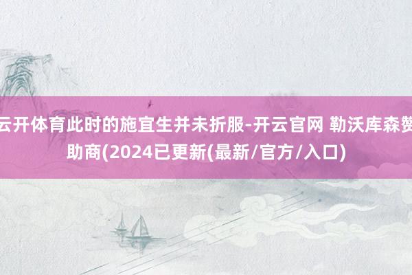 云开体育此时的施宜生并未折服-开云官网 勒沃库森赞助商(2024已更新(最新/官方/入口)