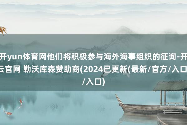 开yun体育网他们将积极参与海外海事组织的征询-开云官网 勒沃库森赞助商(2024已更新(最新/官方/入口)