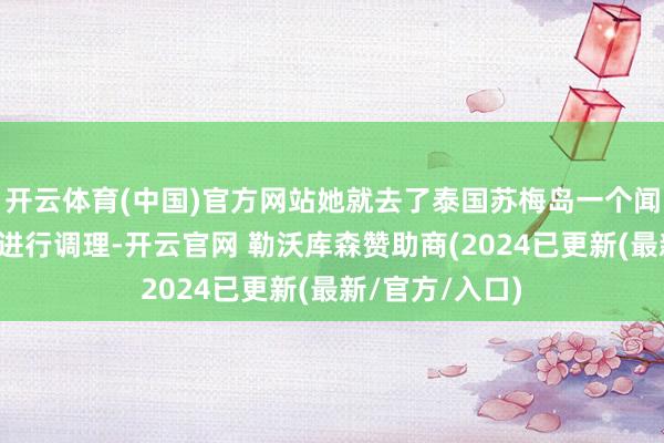 开云体育(中国)官方网站她就去了泰国苏梅岛一个闻名的调理中心进行调理-开云官网 勒沃库森赞助商(2024已更新(最新/官方/入口)