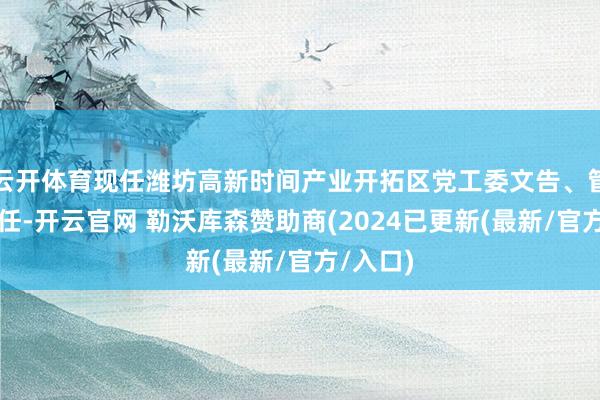 云开体育现任潍坊高新时间产业开拓区党工委文告、管委会主任-开云官网 勒沃库森赞助商(2024已更新(最新/官方/入口)