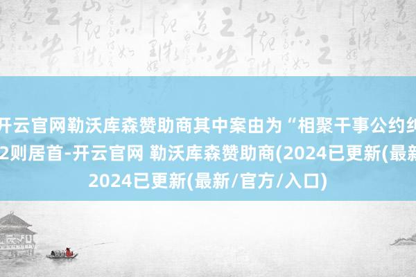 开云官网勒沃库森赞助商其中案由为“相聚干事公约纠纷”的公告以2则居首-开云官网 勒沃库森赞助商(2024已更新(最新/官方/入口)