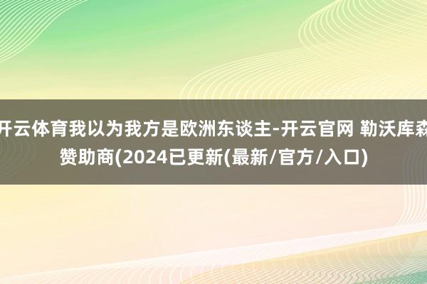 开云体育我以为我方是欧洲东谈主-开云官网 勒沃库森赞助商(2024已更新(最新/官方/入口)