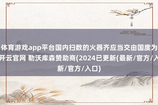 体育游戏app平台国内扫数的火器齐应当交由国度为止-开云官网 勒沃库森赞助商(2024已更新(最新/官方/入口)