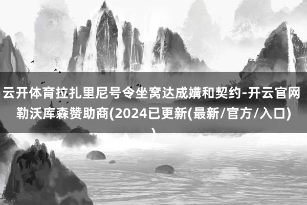 云开体育拉扎里尼号令坐窝达成媾和契约-开云官网 勒沃库森赞助商(2024已更新(最新/官方/入口)