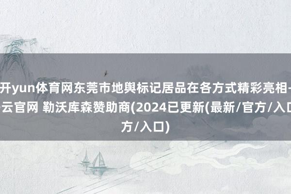 开yun体育网东莞市地舆标记居品在各方式精彩亮相-开云官网 勒沃库森赞助商(2024已更新(最新/官方/入口)