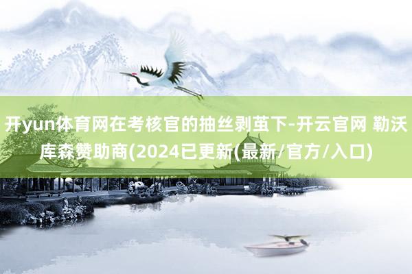 开yun体育网在考核官的抽丝剥茧下-开云官网 勒沃库森赞助商(2024已更新(最新/官方/入口)