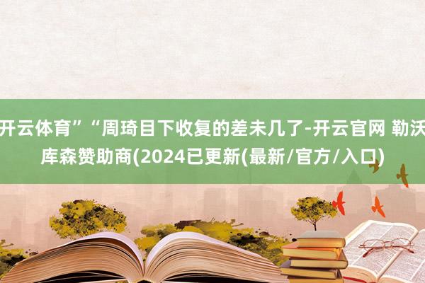 开云体育”“周琦目下收复的差未几了-开云官网 勒沃库森赞助商(2024已更新(最新/官方/入口)