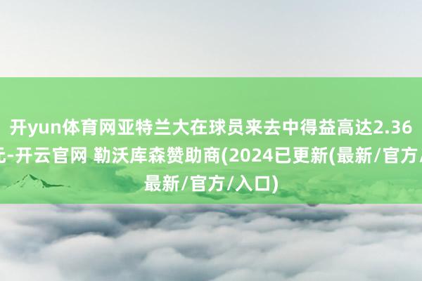 开yun体育网亚特兰大在球员来去中得益高达2.36亿欧元-开云官网 勒沃库森赞助商(2024已更新(最新/官方/入口)