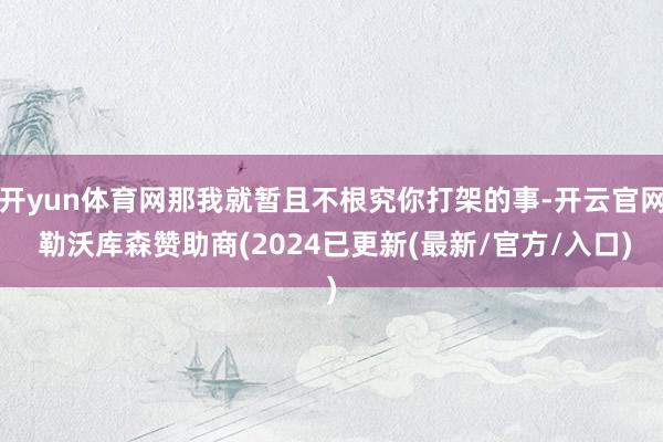 开yun体育网那我就暂且不根究你打架的事-开云官网 勒沃库森赞助商(2024已更新(最新/官方/入口)