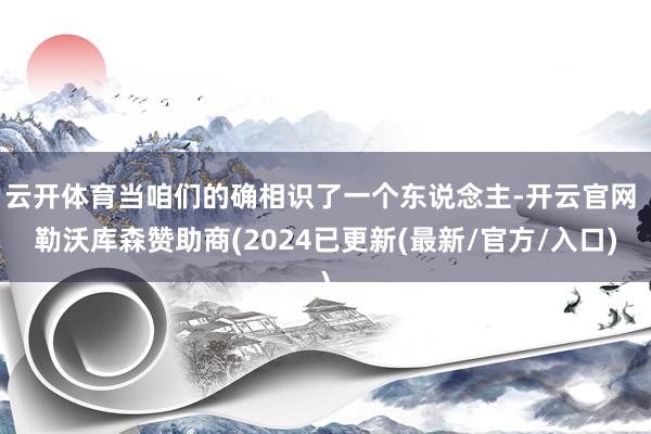 云开体育当咱们的确相识了一个东说念主-开云官网 勒沃库森赞助商(2024已更新(最新/官方/入口)
