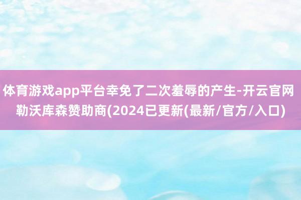 体育游戏app平台幸免了二次羞辱的产生-开云官网 勒沃库森赞助商(2024已更新(最新/官方/入口)