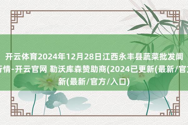 开云体育2024年12月28日江西永丰县蔬菜批发阛阓价钱行情-开云官网 勒沃库森赞助商(2024已更新(最新/官方/入口)