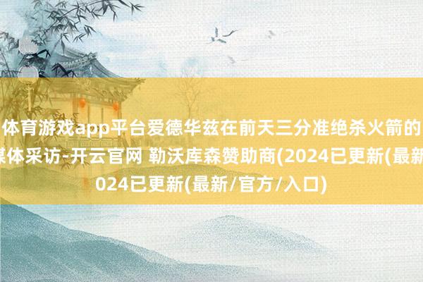 体育游戏app平台爱德华兹在前天三分准绝杀火箭的赛后接纳了媒体采访-开云官网 勒沃库森赞助商(2024已更新(最新/官方/入口)
