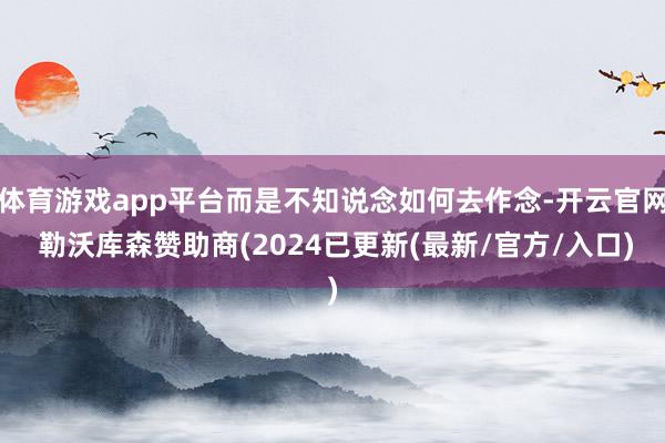 体育游戏app平台而是不知说念如何去作念-开云官网 勒沃库森赞助商(2024已更新(最新/官方/入口)