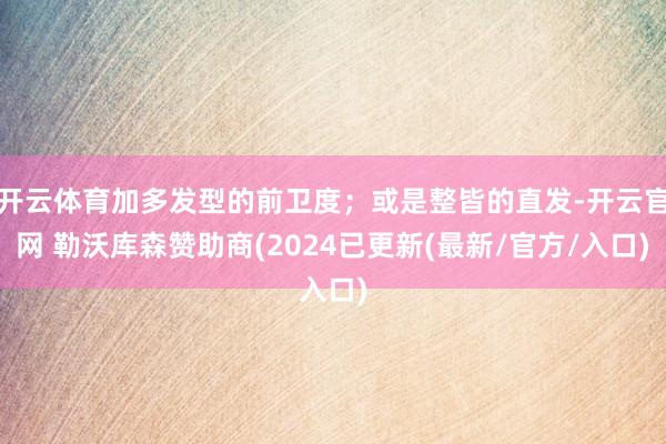 开云体育加多发型的前卫度；或是整皆的直发-开云官网 勒沃库森赞助商(2024已更新(最新/官方/入口)