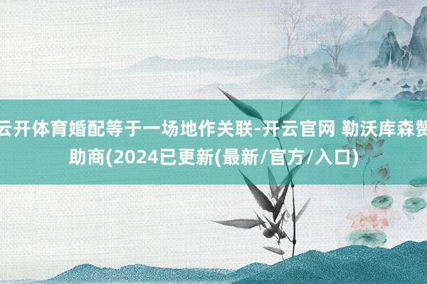 云开体育婚配等于一场地作关联-开云官网 勒沃库森赞助商(2024已更新(最新/官方/入口)