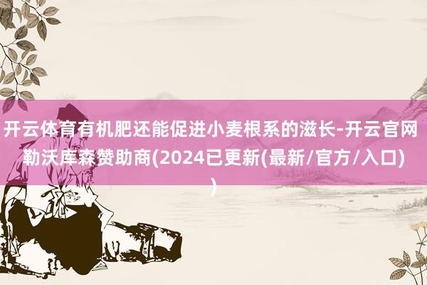 开云体育有机肥还能促进小麦根系的滋长-开云官网 勒沃库森赞助商(2024已更新(最新/官方/入口)