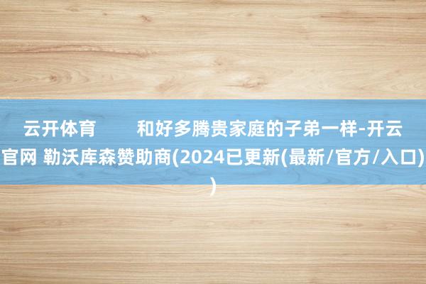 云开体育        和好多腾贵家庭的子弟一样-开云官网 勒沃库森赞助商(2024已更新(最新/官方/入口)