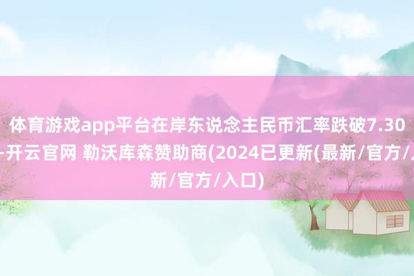 体育游戏app平台在岸东说念主民币汇率跌破7.30关隘-开云官网 勒沃库森赞助商(2024已更新(最新/官方/入口)