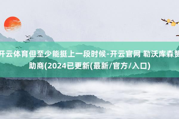 开云体育但至少能挺上一段时候-开云官网 勒沃库森赞助商(2024已更新(最新/官方/入口)