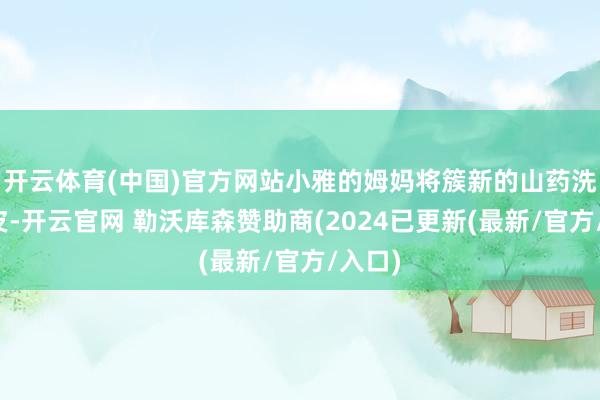 开云体育(中国)官方网站小雅的姆妈将簇新的山药洗净去皮-开云官网 勒沃库森赞助商(2024已更新(最新/官方/入口)
